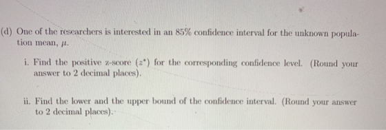 (d) One of the researchers is interested in an 85% confidence interval for the unknown popula- tion mean, 11. i. Find the pos