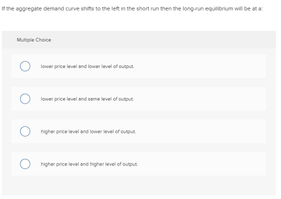 If the aggregate demand curve shifts to the left in the short run then the long-run equilibrium will be at a: Multiple Choice