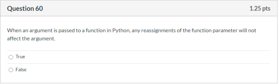 Question 60 1.25 pts When an argument is passed to a function in Python, any reassignments of the function parameter will not