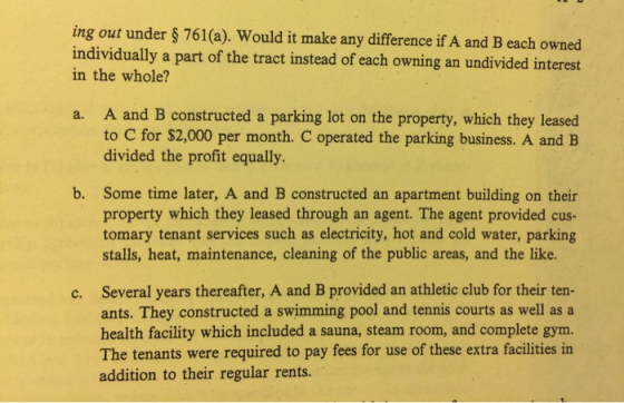 ing out under s761(a). Would it make any difference if A and B each owned individually a part of the tract instead of each owning an undivided interest in the whole? A and B constructed a parking lot on the property, which they leased to C for $2,000 per month. C operated the parking business. A and B divided the profit equally. a. b. Some time later, A and B constructed an apartment building on their property which they leased through an agent. The agent provided cus- tomary tenant services such as electricity, hot and cold water, parking stalls, heat, maintenance, cleaning of the public areas, and the like. Several years thereafter, A and B provided an athletic club for their ten- ants. They constructed a swimming pool and tennis courts as well as a health facility which included a sauna, steam room, and complete gym. The tenants were required to pay fees for use of these extra facilities in addition to their regular rents. c.