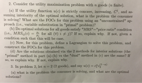 2. Consider the utility maximization problem with n goods (a finite) (a) If the utility function u(c) is strictly concave, increasing, C1, and as- suming interiority of the optimal solution, what is the problem the consumer is solving? What are the FOCs for this problem using an unconstrained ap- proach (i.e., variable substitution in primal problem)? (b) Do optimal solutions for all goods satisfy MRS price ratio condition (i.e., MRSy(c) for all (V) i j)? If so, explain why. If not, given a condition such that this will be case. (c) Now, for this problem, define a Lagrangian to solve this problem, and construct the FOCs for this problem (d) Are the solutions obtained via the 2 methods for interior solutions (the primal method in part (a)-(b) vs the dual method in (c) are the same? If so, so explain why. If not, explain why 3. In problem 2, let n 2 (2 goods), and say u(c) - (a) what is the problem the consumer is solving, and what are the optimal solutions?
