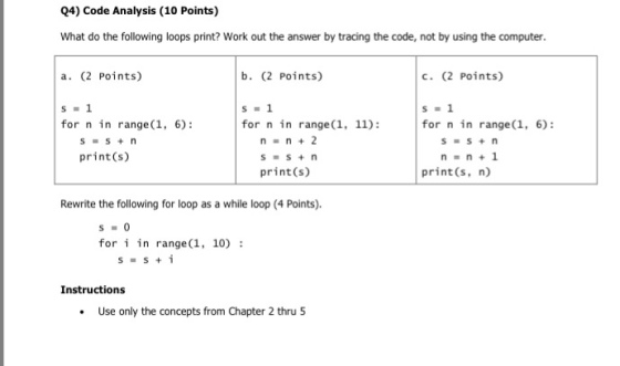 Q4) Code Analysis (10 Points) What do the following loops print? Work out the answer by tracing the code, not by using the computer a. (2 Points) b. (2 Points) c. (2 Points) for n in range (1, 6): for n in range(1, 11): for n in range(1, 6): n=n+2 print(s) print(s) print (s, n) Rewrite the following for loop as a while loop (4 Points). fori in range(1, 10): Instructions Use only the concepts from Chapter 2 thru 5