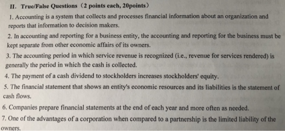 II. True/False Questions (2 points each, 20points) 1. Accounting is a system that collects and processes financial information about an organization and reports that information to decision makers. 2. In accounting and reporting for a business entity, the accounting and reporting for the business must be kept separate from other economic affairs of its owners. 3. The accounting period in which service revenue is recognized (i.e., revenue for services rendered) is generally the period in which the cash is collected. 4. The payment of a cash dividend to stockholders increases stockholders equity. 5. The financial statement that shows an entitys economic resources and its liabilities is the statement of cash flows. 6. Companies prepare financial statements at the end of each year and more often as needed. 7. One of the advantages of a corporation when compared to a partnership is the limited liability of the owners