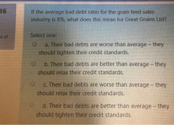 16 If the average bad debt ratio for the grain feed sales! industry is 8%, what does this mean for Great Grains Ltd?! ut of S