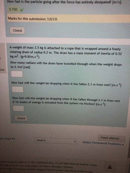 How fast is the particle going after the force has entirely dissipated? [m/s]. 3.750 Marks for this submission: 3.0/3.0. Check A weight of mass 3.5 kg is attached to a rope that is wrapped around a freely rotating drum of radius 0.2 m. The drum has a mass moment of inertia of 0.52 kg.m2. (e-9.8m.s2) How many radians will the drum have travelled through when the weight drops to 2.1m? [rad] ion How fast will the weight be dropping when it has fallen 2.1 m from rest? [m.s1 How fast will the weight be dropping when it has falten through 2.1 m from rest if 14 Joules of energy is extrated from the system via friction? [m.s 1 Check Finish attempt s Quiz #1 Jump to.. Statics Homework Problems - garau 0508 Uc IT HELP (0508 824 843), 03 369 5000 ränei hel äwhina i a koe. a Matauraka o Te Whare Wänanga o Waitaha, Tautoko Hangarau kia kite al koe i ona häora tüwheratanga
