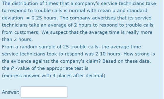 The distribution of times that a companys service technicians take to respond to trouble calls is normal with mean μ and standard deviation 0.25 hours. The company advertises that its service technicians take an average of 2 hours to respond to trouble calls from customers. We suspect that the average time is really more than 2 hours. From a random sample of 25 trouble calls, the average time service technicians took to respond was 2.10 hours. How strong is the evidence against the companys claim? Based on these data, the P -value of the appropriate test is (express answer with 4 places after decimal) Answer: