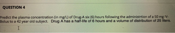 QUESTION 4 Predict the plasma concentration (in mg/L) of Drug-A six (6) hours following the administrtion of a 50 mg IV Bolus