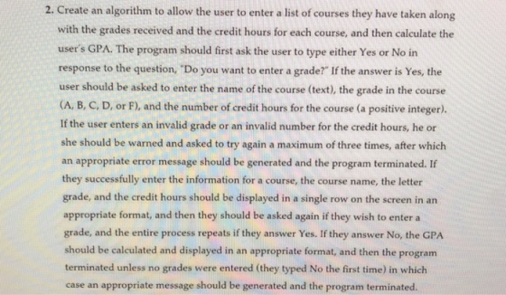 2. Create an algorithm to allow the user to enter a list of courses they have taken along with the grades received and the credit hours for each course, and then calculate the users GPA. The program should first ask the user to type either Yes or No in response to the question, Do you want to enter a grade? If the answer is Yes, the user should be asked to enter the name of the course (text), the grade in the course (A, B, C, D, or F), and the number of credit hours for the course (a positive integer). If the user enters an invalid grade or an invalid number for the credit hours, he or she should be warned and asked to try again a maximum of th an appropriate error message should be generated and the program terminated. If they successfully enter the information for a course, the course name, the letter grade, and the credit hours should be displayed in a single row on the screen in an appropriate format, and then they should be asked again if they wish to enter a grade, and the entire process repeats if they answer Yes. If they answer No, the GPA should be calculated and displayed in an appropriate format, and then the program terminated unless no grades were entered (they typed No the first time) in which case an appropriate message should be generated and the program terminated. ree times, after which