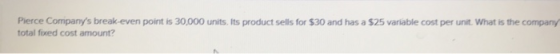 Pierce Companys break -even point is 30,000 units. Its product sells for $30 and has a $25 variable cost per unit. What is the company total fixed cost amount?