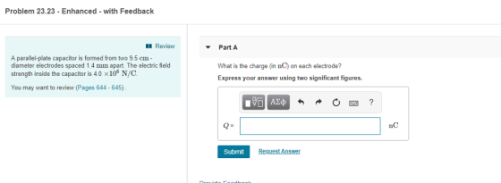 Problem 23.23 -Enhanced with Feedback Review Part A A parallel-plate capacitor is formed from two 9.5 cm- diameter electrodes spaced 1.4 mm apart. The electric field strength inside the capacitor is 4.0 x106 N/C What is the charge (in nC) on each electrode? Express your answer using two significant figures. You may want to review (Pages 644 - 645) Q- nC Submit Request Ans