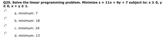 Q25. Solve the linear programming problem. Minimize z = 11x + 6y + 7 subject to: x 20, x +y21. 0, y a. minimum: 7 b. minimum: 18 c. minimum: 24 d. minimum: 13
