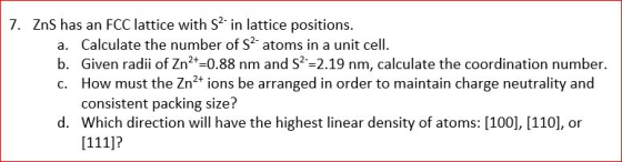 7. ZnS has an FCC lattice with S2- in lattice positions. a. Calculate the number of S2- atoms in a unit cell. b. Given radii