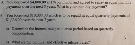 You borrowed $4,000.00 at 1% per month and agreed to repay in equal monthly payments over the next 3 years. What is your monthly payment? 3. You borrowed $10,000.00 which is to be repaid in equal quarterly payments of $1,336.00 over the next 2 years 4. a) Determine the interest rate per interest period based on quarterly compounding. b) What are the nominal and effective interest rates?