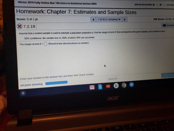 Winter 2019 Fully Online Mat 150 (Intro to Statistics) Section 0503 Sherly Hernandez & 1。1 1/17/194 Homework: Chapter 7: Estimates and Sample Sizes Score: 0 of 1 pt ⓧ 7.2.191 | 7 of 20 (7 complete) ▼ HW Score: 22.5%, 4 Question Assume that a random sample is used to estimate a population rtion p. Find the margin of error E that corresponds to the given statistics and confidence level. the mar 95% confidence; the sample size is 1326, of which 35% are successes The margin of error E = [-]. (Round to four decimal places as needed.) Enter your answer in the answer box and then click Check Answer. All parts showing Clear All ace