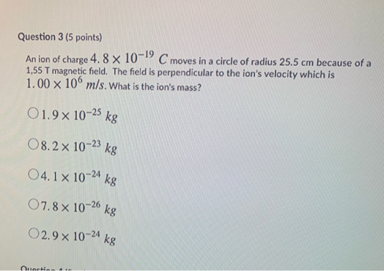 Question 3 (5 points) An ion of charge 4.8 x 10-19 C moves in a circle of radius 25.5 cm because of a 1,55 T magnetic field.