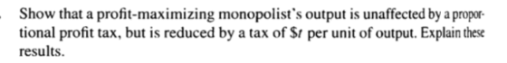 Show that a profit-maximizing monopolists output is unaffected by a propor- tional profit tax, but is reduced by a tax of $t