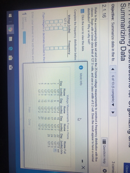 Close Summarizing Data Objective: Summarize data in the fo. 6 of 13 (5 complete)v 2.1.16 3 corred Question Help Refer to the accompanying data set and use the 25 home voltage measurements to construct a frequency distribution with five classes Begin with a lower class limit of 127.0 volts, and use a class width of 0.2 volt. Does the result appear to have a normal distribution? Why or why not? Click the icon to view the data. Complete the frequency distribution below Voltage (volts)Frequency More Info Voltage Measurements From e Home 127.0 Home Home Home Ful Day (volts) Day (volts) Day (volts) Day (volts) data 1127.38 127 2 15 127.722127.9 set 2 127 19 1270 161277 23 1279 3 127.4 10 127.717 127824 127 3 4 127.7 111275 18 1272 25 1275 5 1279 12127 8 19 127.0 6 127.0 13 1275 20127.9 7 127.1 14 127221 127 6 Enter your answer in the edit fields and Pint part remaining