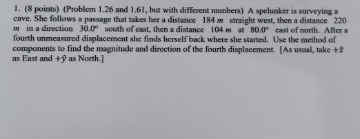 1. (8 points) (Problem 1.26 and 1.61, but with different numbers) A spelunker is surveying a cave. She follows a passage that takes her a distance 184 m straight west, then a distance 220 m in a direction 30.0° south of east, then a distance 104 m at 80.0° east of north. After a fourth unmeasured displacement she finds herself back where she started. Use the method of components to find the magnitude and direction of the fourth displacement. [As usual, take +3 as East and + as North.]