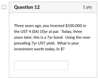 D Question 12 1 pts Three years ago, you invested $100,000 in the UST 4 (SA) 10yr at par. Today, three years later, this is a 7yr bond. Using the now prevailing 7yr UST yield. What is your investment worth today, in $?