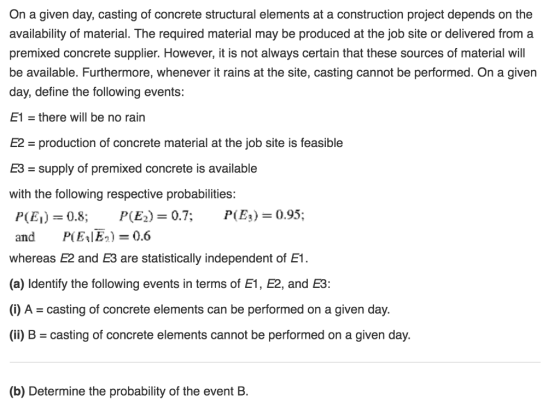 On a given day, casting of concrete structural elements at a construction project depends on the availability of material. The required material may be produced at the job site or delivered from a premixed concrete supplier. However, it is not always certain that these sources of material will be available. Furthermore, whenever it rains at the site, casting cannot be performed. On a given day, define the following events: E1 = there will be no rain E2 production of concrete material at the job site is feasible E3-supply of premixed concrete is available with the following respective probabilities p(E1)= 0.8; P(E.)=0.7: P(E3)=0.95; and P(E1E2)=0.6 whereas E2 and E3 are statistically independent of E1 (a) Identify the following events in terms of E1, E2, and E3: (i) A = casting of concrete elements can be performed on a given day. (ii) B = casting of concrete elements cannot be performed on a given day. (b) Determine the probability of the event B.