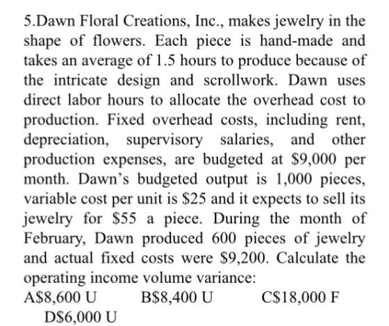 5.Dawn Floral Creations, Inc., makes jewelry in the shape of flowers. Each piece is hand-made and takes an average of 1.5 hours to produce because of the intricate design and scrollwork. Dawn uses direct labor hours to allocate the overhead cost to production. Fixed overhead costs, including rent, depreciation, supervisory salaries, and other production expenses, are budgeted at $9,000 per month. Dawns budgeted output is 1,000 pieces, variable cost per unit is $25 and it expects to sell its jewelry for S55 a piece. During the month of February, Dawn produced 600 pieces of jewelry and actual fixed costs were $9,200. Calculate the operating income volume variance: A$8,600 U B$8,400 U C$18,000 F DS6,000 U