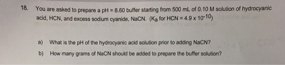 18. You are asked to prepare a pH = 8.60 buffer starting from 500 mL of 0.10 M solution of hydrocyanic acid, HCN, and excess