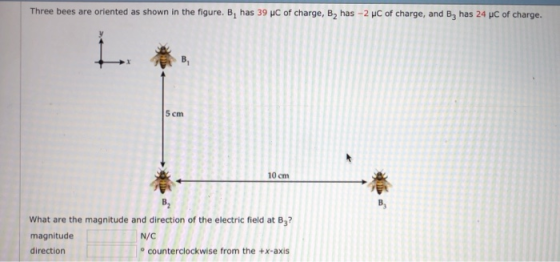 Three bees are oriented as shown in the figure. B1 has 39 pC of charge, B2 has-2 μc of charge, and B3 has 24 μС of charge. 5 cm 10 cm B, What are the magnitude and direction of the electric field at B3 magnitude direction N/C counterclockwise from the +x-axis