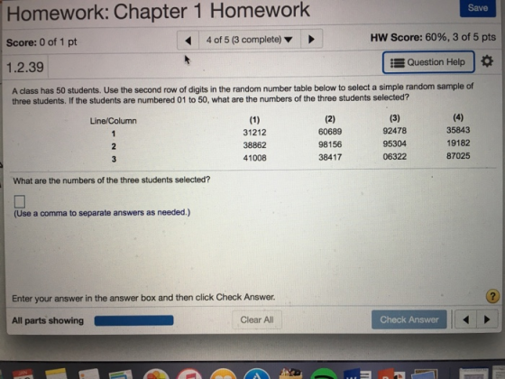 Homework: Chapter 1 Homework Save Score: 0 of 1 pt 4 of 5 (3 complete) Score: 60%, 3 of 5 pts Question Help 1.2.39 A class has 50 students. Use the second row of digits in the random number table below to select a simple random sample of three students. If the students are numbered 01 to 50, what are the numbers of the three students selected? Line/Column 31212 38862 41008 60689 98156 38417 92478 95304 06322 35843 19182 87025 What are the numbers of the three students selected? (Use a comma to separate answers as needed.) Enter your answer in the answer box and then click Check Answer. 2 All parts showing Clear All Check Answer
