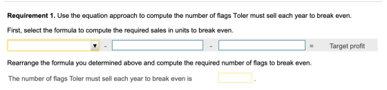 Requirement 1. Use the equation approach to compute the number of flags Toler must sell each year to break even. First, selec