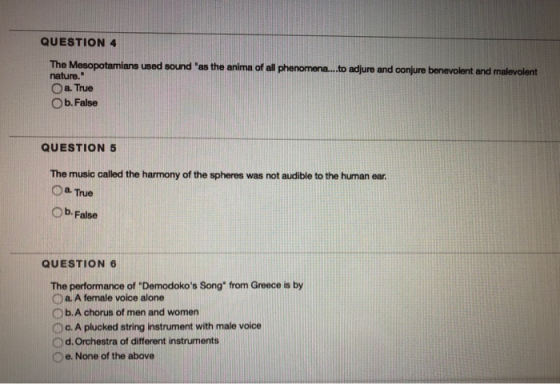 QUESTION 4 The Mesopotamians used sound as the anima of all phenomen...to adjure and conjure benevolent and malevolent nature. O a True O b. False QUESTION 5 The music called the harmony of the spheres was not audible to the human ear ○а.True Ob. False QUESTION 6 The performance of Demodokos Song from Greece is by D a. A female voice alone O b. A chorus of men and women O c. A plucked string instrument with male voice Od. Orchestra of different instruments Oe. None of the above