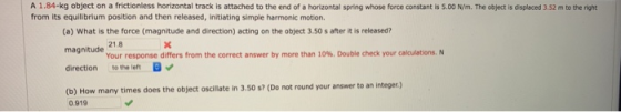 A 1.84-kg object on a frictionless horizontal track is attached to the end of a horizontal spring whose force constant is s.00 N/m. The object is displaced 3.52 m to the right from its equilibrium position and then released, initiating simple harmonic motion. (a) What is the force (magnitude and direction) acting on the object 3.50 s after it is released? magnitude direction to the left (b) How many times does the object oscilte in 3.50 s? (Do not round your answer to an integer.) 21.8 Your response differs from the correct answer by more than 10%. Double check your calculations. N 0.919