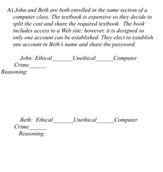 A) John and Beth are both enrolled in the same section of a computer class. The textbook is expensive so they decide to split the cost and share the required textbook. The book includes access to a Web site; however it is designed so only one account can be established. They elect to establish one account in Beths name and share the password. John: Ethical Crime Unethical Computer Reasoning Beth: Ethical Un ethical Computer Crime Reasoning: