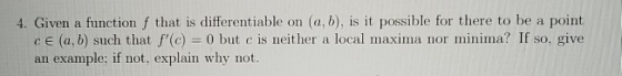 4. Given a function f that is differentiable on (a, b), is it possible for there to be a point ce (a,b) such that f(c) = 0 b
