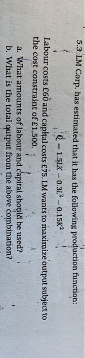 5.3 LM Corp. has estimated that it has the following production function: e = 1.5LK - 0.3L2 – 0.15K2 Labour costs £60 and cap