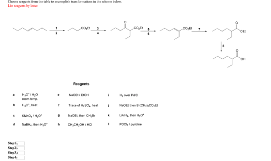 Choose reagents from the table to accomplish transformations in the scheme below List reagents by letter CO2Et 5 CO2Et 7 Et OH Reagents NaOEt EtOH H2 over Pd/C room temp b H30, heat c KMnO4/H3O d NaBH4, then H30 h CH3CH2OH HC f Trace of H2SO4 heat NaOEt then Br(CH2)2CO2Et 9 NaOEt, then CH3Br LAIH4, then H3 POCl3 / pyridine Steplc Step2h Step3d Step4t