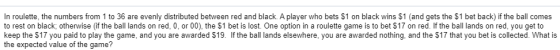 In roulette, the numbers from 1 to 36 are evenly distributed between red and black. A player who bets $1 on black wins $1 (an