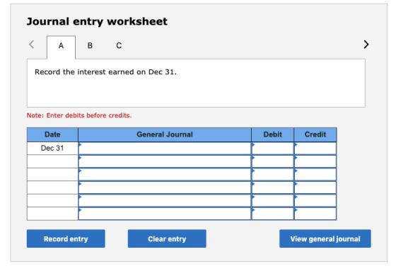 Journal entry worksheet B C Record the interest earned on Dec 31. Note: Enter debits before credits. General Journal Debit Cr