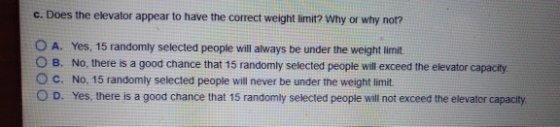 c. Does the elevator appear to have the correct weight limit? Why or why not? O A. Yes, 15 randomly selected people will alwa