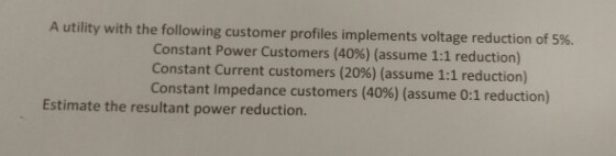 A utility with the following customer profiles implements voltage reduction of 5%. Constant Power Customers (40%) (assume 1:1 reduction) Constant Current customers (20%) (assume 1:1 reduction) Constant impedance customers (40%) (assume 0:1 reduction) Estimate the resultant power reduction.