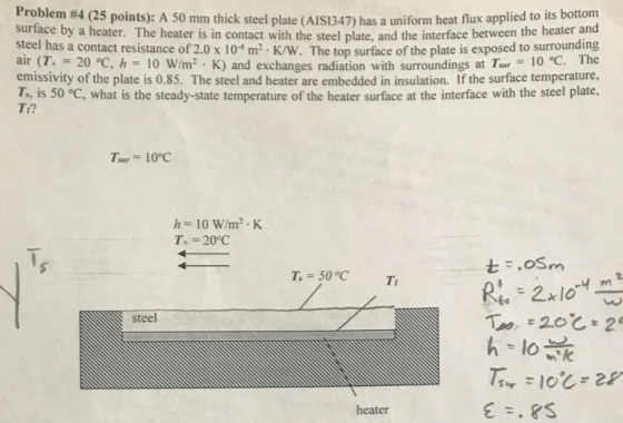 Problem #4 (25 po surface by a heater. The heater is in contact with the steel plate, and the interface between the heater and steel has a contact resistance of 2.0 x 10-m2·K/W. The top surface of the plate is exposed to surrounding , 20-c h= 10 W/m2tK) and exchanges radiation with surroundings atr7, r 10°C, The emissivity of the plate is 0.85. The steel and heater are embedded in insulation. If the surface temperature, T, is 50 °C, what is the steady-state temperature of the heater surface at the interface with the steel plate, Ti? h= 10 W/m2 . K T, = 20°C Ts= 50°C steel heater