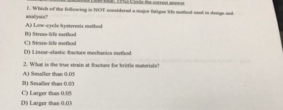 1. Which of the following is NOT considered a major fatigue life method used in design and analysis? A) Low-cycle hysteresis method B) Stress-life method C) Strain-life method D) Linear-elastic fracture mechanics method 2. What is the true strain at fracture for brittle materials? A) Smaller than 0.05 B) Smaller than 0.03 C) Larger than 0.05 D) Larger than 0.03