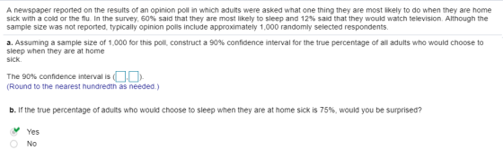 A newspaper reported on the results of an opinion poll in which adults were asked what one thing they are most likely to do when they are home sick with a cold or the flu. In the survey, 60% said that they are most likely to sleep and 12% said that they would watch television. Although the sample size was not reported, typically opinion polls include approximately 1,000 randomly selected respondents. a. Assuming a sample size of 1,000 for this poll, construct a 90% confidence interval for the true percentage of all adults who would choose to sleep when they are at home sick. The 90% confidence interval is (DD (Round to the nearest hundredth as needed.) b. If the true percentage of adults who would choose to sleep when they are at home sick is 75%, would you be surprised? Yes No