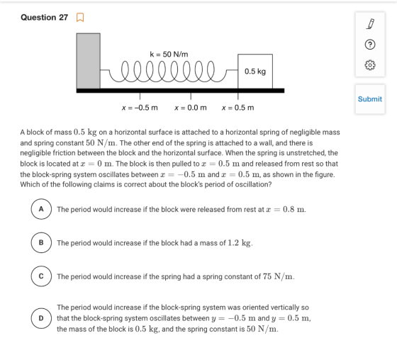 Question 27 a k = 50 N/m hellllile osno 0.5 kg Submit x= -0.5 m X = 0.0 m X = 0.5 m A block of mass 0.5 kg on a horizontal su