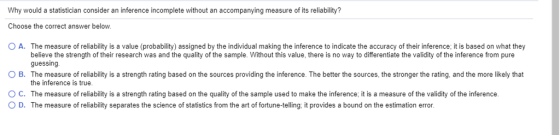 Why would a statistician consider an inference incomplete without an accompanying measure of its reliability? Choose the correct answer below o A. The measure of reliability is a value probability assigned by the individual making the inference to indicate the accuracy of their inference; it is based on what they believe the strength of their research was and the quality of the sample. Without this value, there is no way to differentiate the validity of the inference from pure guessing. The measure of reliability is a strength rating based on the sources providing the inference. The better the sources, the stronger the rating, and the more likely that the inference is true. O B. ° C. The measure of reliability is a strength rating based on the quality of the sample used to make the inference, it is a measure of the validity of the inference. O D. The measure of reliability separates the science of statistics from the art of fortune-telling: it provides a bound on the estimation error