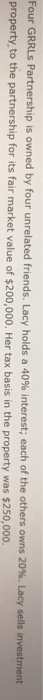 Four GRRLs Partnership is owned by four unrelated friends. Lacy holds a 40% interest; each of the others owns 20%. Lacy sells investment property to the partnership for its fair market value of $200,000. Her tax basis in the property was $250,000.