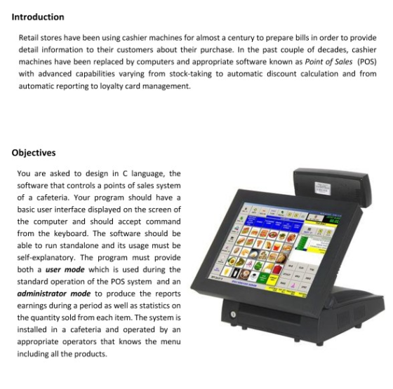 Introduction Retail stores have been using cashier machines for almost a century to prepare bills in order to provide detail information to their customers about their purchase. In the past couple of decades, cashier machines have been replaced by computers and appropriate software known as Point of Sales (POS) with advanced capabilities varying from stock-taking to automatic discount calculation and from automatic reporting to loyalty card management. Objectives You are asked to design in C language, the software that controls a points of sales system of a cafeteria. Your program should have a basic user interface displayed on the screen of the computer and should accept command from the keyboard. The software should be able to run standalone and its usage must be self-explanatory. The program must provide both a user mode which is used during the standard operation of the POS system and an administrator mode to produce the reports earnings during a period as well as statistics on the quantity sold from each item. The system is installed in a cafeteria and operated by an appropriate operators that knows the menu including all the products.