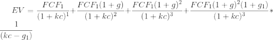EV = \frac{FCF_1}{(1+kc)^1}+\frac{FCF_1(1+g)}{(1+kc)^2}+\frac{FCF_1(1+g)^2}{(1+kc)^3}+\frac{FCF_1(1+g)^2(1+g_1)}{(1+kc)^3}*\frac{1}{(kc-g_1)}