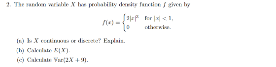 2. The random variable X has probability density function f given by f(x) 0 otherwise. (a) Is X continuous or discrete? Explain. (b) Calculate E(X). (c) Calculate Var(2X 9).
