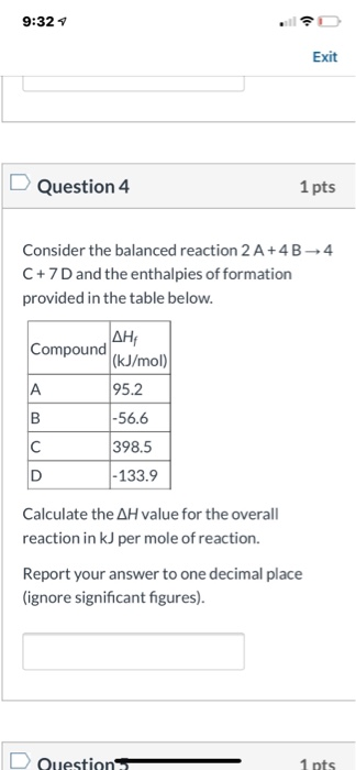 9:32 Exit D Question 4 1 pts Consider the balanced reaction 2 A+4B4 C + 7 D and the enthalpies of formation provided in the t