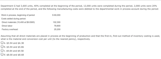 Department G had 3,600 units, 40% completed at the beginning of the period, 12,000 units were completed during the period, 2,000 units were 20% completed at the end of the period, and the following manufacturing costs were debited to the departmental work in process account during the period 60,000 Work in process, beginning of period Costs added during period: Direct materials (10,400 at $9.8365) Direct labor Factory overhead 102,300 79,800 25,200 Assuming that all direct materials are placed in process at the beginning of production and that the first-in, first-out method of inventory costing is used what is the material and conversion cost per unit (to the nearest penny), respectively. a. $5.94 and $6.38 Ob. $5.94 and $5.86 Oc. $9.84 and $9.58 Od.$8.00 and $8.68